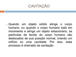 CAVITAÇÃO
 Quando um objeto sólido atinge o corpo
humano, ou quando o corpo humano está em
movimento e atinge um objeto estacionário, as
partículas de tecido do corpo humano são
deslocados de sua posição normal, criando um
orifício ou uma cavidade. Por isso, esse
processo é chamado de cavitação
 