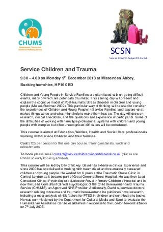 SCSN
Service Children Support Network
Service Children and Trauma
9.30 – 4.00 on Monday 9th
December 2013 at Missenden Abbey,
Buckinghamshire, HP16 0BD
Children and Young People in Service Families are often faced with on-going difficult
events, many of which are potentially traumatic. This training day will present and
explain the cognitive model of Post-traumatic Stress Disorder in children and young
people (Meiser-Stedman 2002). This particular way of thinking will be used to consider
the experiences of Children and Young People in Service Families, and explore what
makes things worse and what might help to make them less so. The day will draw on
research, clinical anecdotes, and the questions and experience of participants. Some of
the difficulties of working within multiple professional systems with children and young
people with complex but often unrecognised difficulties will be considered.
This course is aimed at Education, Welfare, Health and Social Care professionals
working with Service Children and their families.
Cost £125 per person for this one day course, training materials, lunch and
refreshments
To book please email contact@servicechildrensupportnetwork.co.uk (places are
limited so early booking advised)
This course will be led by David Trickey. David has extensive clinical experience and
since 2000 has specialised in working with traumatised and traumatically bereaved
children and young people. He worked for 6 years at the Traumatic Stress Clinic in
Central London as it became part of Great Ormond Street Hospital. He was then Lead
Consultant Clinical Psychologist at Leicester Royal Infirmary Children’s Hospital and is
now the Lead Consultant Clinical Psychologist of the Child Bereavement and Trauma
Service (CHUMS), an Approved NHS Provider. Additionally, David supervises doctoral
research relating to trauma and traumatic bereavement; he publishes novel research,
including a meta-analysis of risk factors for PTSD in children and contributes to books.
He was commissioned by the Department for Culture, Media and Sport to evaluate the
Humanitarian Assistance Centre established in response to the London terrorist attacks
on 7th
July 2005.
 