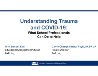 Understanding Trauma
and COVID-19:
What School Professionals
Can Do to Help
Terri Sisson, EdS
Educational AssessmentAdvisor
PAR, Inc.
Carrie Champ Morera, PsyD, NCSP, LP
Project Director
PAR, Inc.
 