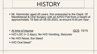 2
 Mr. Harminder aged 45 years, first presented to the Deptt. Of
Maxillofacial & Oral Surgery with an A/H/O Fall from a height of
approximately 15 feet on 05-05-2023, at around 9:30 pm near .
• At time of trauma: GCS: 15/15
 H/O LOC (> 2 days), No H/O Vomiting, Seizures-
 No H/O Nasal, Ear bleed-
 H/O Oral bleed+
HISTORY
 