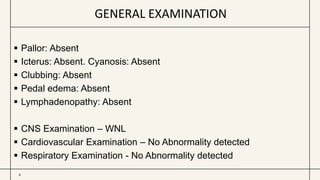 GENERAL EXAMINATION
4
 Pallor: Absent
 Icterus: Absent. Cyanosis: Absent
 Clubbing: Absent
 Pedal edema: Absent
 Lymphadenopathy: Absent
 CNS Examination – WNL
 Cardiovascular Examination – No Abnormality detected
 Respiratory Examination - No Abnormality detected
 