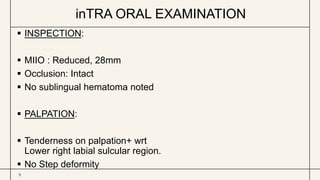 inTRA ORAL EXAMINATION
9
 INSPECTION:
 MIIO : Reduced, 28mm
 Occlusion: Intact
 No sublingual hematoma noted
 PALPATION:
 Tenderness on palpation+ wrt
Lower right labial sulcular region.
 No Step deformity
 