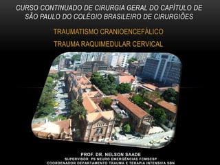 PROF. DR. NELSON SAADE
SUPERVISOR PS NEURO EMERGÊNCIAS FCMSCSP
COORDENADOR DEPARTAMENTO TRAUMA E TERAPIA INTENSIVA SBN
TRAUMATISMO CRANIOENCEFÁLICO
TRAUMA RAQUIMEDULAR CERVICAL
CURSO CONTINUADO DE CIRURGIA GERAL DO CAPÍTULO DE
SÃO PAULO DO COLÉGIO BRASILEIRO DE CIRURGIÕES
 