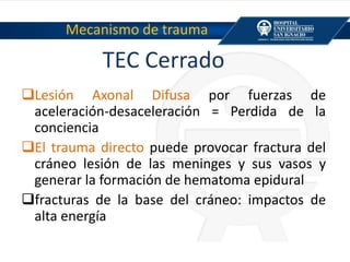 TEC Cerrado
Lesión Axonal Difusa por fuerzas de
aceleración-desaceleración = Perdida de la
conciencia
El trauma directo puede provocar fractura del
cráneo lesión de las meninges y sus vasos y
generar la formación de hematoma epidural
fracturas de la base del cráneo: impactos de
alta energía
Mecanismo de trauma
 