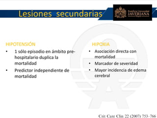 Lesiones secundarias
HIPOTENSIÓN
• 1 sólo episodio en ámbito pre-
hospitalario duplica la
mortalidad
• Predictor independiente de
mortalidad
HIPOXIA
• Asociación directa con
mortalidad
• Marcador de severidad
• Mayor incidencia de edema
cerebral
 