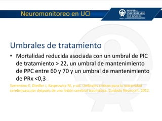 Neuromonitoreo en UCI
Umbrales de tratamiento
• Mortalidad reducida asociada con un umbral de PIC
de tratamiento > 22, un umbral de mantenimiento
de PPC entre 60 y 70 y un umbral de mantenimiento
de PRx <0,3
Sorrentino E, Diedler J, Kasprowicz M, y col. Umbrales críticos para la reactividad
cerebrovascular después de una lesión cerebral traumática. Cuidado Neurocrit. 2012
 