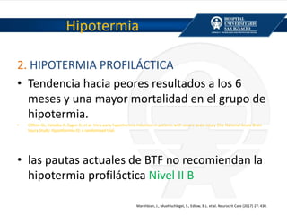 2. HIPOTERMIA PROFILÁCTICA
• Tendencia hacia peores resultados a los 6
meses y una mayor mortalidad en el grupo de
hipotermia.
• Clifton GL, Valadka A, Zygun D, et al. Very early hypothermia induction in patients with severe brain injury (the National Acute Brain
Injury Study: Hypothermia II): a randomised trial.
• las pautas actuales de BTF no recomiendan la
hipotermia profiláctica Nivel II B
Hipotermia
Marehbian, J., Muehlschlegel, S., Edlow, B.L. et al. Neurocrit Care (2017) 27: 430.
 