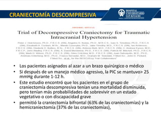 • Los pacientes asignados al azar a un brazo quirúrgico o médico
• Si después de un manejo médico agresivo, la PIC se mantuvo> 25
mmHg durante 1-12 h.
• Este estudio encontró que los pacientes en el grupo de
craniectomía descompresiva tenían una mortalidad disminuida,
pero tenían más probabilidades de sobrevivir en un estado
vegetativo o con discapacidad grave
• permitió la craniectomía bifrontal (63% de las craniectomías) y la
hemicraniectomía (37% de las craniectomías),
CRANIECTOMÍA DESCOMPRESIVA
 