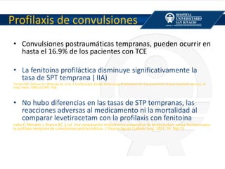Profilaxis de convulsiones
• Convulsiones postraumáticas tempranas, pueden ocurrir en
hasta el 16.9% de los pacientes con TCE
• La fenitoína profiláctica disminuye significativamente la
tasa de SPT temprana ( IIA)
Temkin NR, Dikmen SS, Wilensky AJ, et al. A randomized, double-blind study of phenytoin for the prevention of post-traumatic seizures. N
Engl J Med. 1990;323:497–502.
• No hubo diferencias en las tasas de STP tempranas, las
reacciones adversas al medicamento ni la mortalidad al
comparar levetiracetam con la profilaxis con fenitoína
naba K, Menaker J, Branco BC, y col. Una comparación multicéntrica prospectiva de levetiracetam versus fenitoína para
la profilaxis temprana de convulsiones postraumáticas. J Trauma Agudo Cuidado Surg. 2013; 74: 766-73.
 
