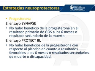 • Progesterona
El ensayo SYNAPSE
• No hubo beneficio de la progesterona en el
resultado primario de GOS a los 6 meses o
resultado secundario de la muerte.
El ensayo PROTECT III,
• No hubo beneficios de la progesterona con
respecto al placebo en cuanto a resultados
favorables a los 6 meses o resultados secundarios
de muerte o discapacidad.
Estrategias neuroprotectoras
 