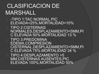 CLASIFICACION DE
MARSHALL
-TIPO 1:TAC NORMAL.PIC
ELEVADA<25%.MORTALIDAD<10%
TIPO 2:CISTERNAS
NORMALES,DESPLAZAMIENTO<5MM,PI
C ELEVADA 50%.MORTALIDAD 13 %
TIPO 3:PREDOMINA
EDEMA.COMPRESION
CISTERNAL,DESPLAZAMIENTO<5MM,PI
C ELEVADA 75%.MORTALIDAD 34 %
TIPO 4:DESPLAZAMIENTO >5
MM,CISTERNAS AUSENTES,PIC
ELEVADA 100%,MORTALIDAD 50%
 