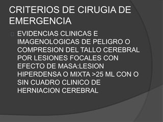 CRITERIOS DE CIRUGIA DE
EMERGENCIA
EVIDENCIAS CLINICAS E
IMAGENOLOGICAS DE PELIGRO O
COMPRESION DEL TALLO CEREBRAL
POR LESIONES FOCALES CON
EFECTO DE MASA:LESION
HIPERDENSA O MIXTA >25 ML CON O
SIN CUADRO CLINICO DE
HERNIACION CEREBRAL
 