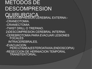 METODOS DE
DESCOMPRESION
QUIRURGICA1)DESCOMPRESION CEREBRAL EXTERNA:-
-CRANEOTOMIA.
-CRANIECTOMIA
-TWIST DRILL O TREPANO.
2)DESCOMPRESION CEREBRAL INTERNA:
-CEREBROTOMIA PARA EVACUAR LESIONES
FOCALES
INTRACEREBRALES.
-EVACUACION
PERCUTANEA(ESTEROATAXIA,ENDOSCOPIA)
-RESECCION DE HERNIACION TEMPORAL
TRANSTENTORIAL.
 