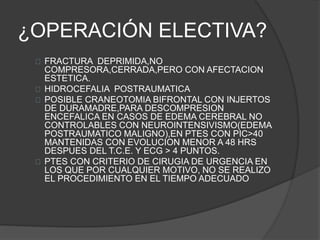 ¿OPERACIÓN ELECTIVA?
FRACTURA DEPRIMIDA,NO
COMPRESORA,CERRADA,PERO CON AFECTACION
ESTETICA.
HIDROCEFALIA POSTRAUMATICA
POSIBLE CRANEOTOMIA BIFRONTAL CON INJERTOS
DE DURAMADRE,PARA DESCOMPRESION
ENCEFALICA EN CASOS DE EDEMA CEREBRAL NO
CONTROLABLES CON NEUROINTENSIVISMO(EDEMA
POSTRAUMATICO MALIGNO),EN PTES CON PIC>40
MANTENIDAS CON EVOLUCION MENOR A 48 HRS
DESPUES DEL T.C.E. Y ECG > 4 PUNTOS.
PTES CON CRITERIO DE CIRUGIA DE URGENCIA EN
LOS QUE POR CUALQUIER MOTIVO, NO SE REALIZO
EL PROCEDIMIENTO EN EL TIEMPO ADECUADO
 