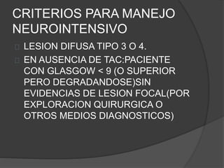 CRITERIOS PARA MANEJO
NEUROINTENSIVO
LESION DIFUSA TIPO 3 O 4.
EN AUSENCIA DE TAC:PACIENTE
CON GLASGOW < 9 (O SUPERIOR
PERO DEGRADANDOSE)SIN
EVIDENCIAS DE LESION FOCAL(POR
EXPLORACION QUIRURGICA O
OTROS MEDIOS DIAGNOSTICOS)
 