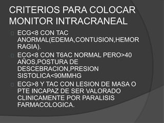 CRITERIOS PARA COLOCAR
MONITOR INTRACRANEAL
ECG<8 CON TAC
ANORMAL(EDEMA,CONTUSION,HEMOR
RAGIA).
ECG<8 CON T6AC NORMAL PERO>40
AÑOS,POSTURA DE
DESCEBRACION,PRESION
SISTOLICA<90MMHG
ECG>8 Y TAC CON LESION DE MASA O
PTE INCAPAZ DE SER VALORADO
CLINICAMENTE POR PARALISIS
FARMACOLOGICA.
 