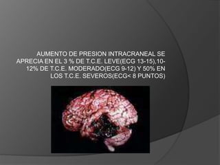 AUMENTO DE PRESION INTRACRANEAL SE
APRECIA EN EL 3 % DE T.C.E. LEVE(ECG 13-15),10-
12% DE T.C.E. MODERADO(ECG 9-12) Y 50% EN
LOS T.C.E. SEVEROS(ECG< 8 PUNTOS)
 