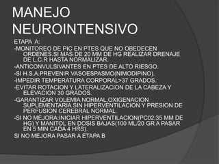 MANEJO
NEUROINTENSIVO
ETAPA A:
-MONITOREO DE PIC EN PTES QUE NO OBEDECEN
ORDENES.SI MAS DE 20 MM DE HG REALIZAR DRENAJE
DE L.C.R HASTA NORMALIZAR.
-ANTICONVULSIVANTES EN PTES DE ALTO RIESGO.
-SI H.S.A.PREVENIR VASOESPASMO(NIMODIPINO).
-IMPEDIR TEMPERATURA CORPORAL>37 GRADOS.
-EVITAR ROTACION Y LATERALIZACION DE LA CABEZA Y
ELEVACION 30 GRADOS.
-GARANTIZAR VOLEMIA NORMAL,OXIGENACION
SUPLEMENTARIA SIN HIPERVENTILACION Y PRESION DE
PERFUSION CEREBRAL NORMAL.
-SI NO MEJORA:INICIAR HIPERVENTILACION(PC02:35 MM DE
HG) Y MANITOL EN DOSIS BAJAS(100 ML/20 GR A PASAR
EN 5 MIN CADA 4 HRS).
SI NO MEJORA PASAR A ETAPA B
 