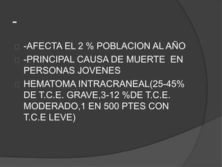 -
-AFECTA EL 2 % POBLACION AL AÑO
-PRINCIPAL CAUSA DE MUERTE EN
PERSONAS JOVENES
HEMATOMA INTRACRANEAL(25-45%
DE T.C.E. GRAVE,3-12 %DE T.C.E.
MODERADO,1 EN 500 PTES CON
T.C.E LEVE)
 