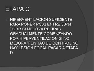 ETAPA C
HIPERVENTILACION SUFICIENTE
PARA PONER PC02 ENTRE 30-34
TORR.SI MEJORA RETIRAR
GRADUALMENTE,COMENZANDO
POR HIPERVENTILACION.SI NO
MEJORA Y EN TAC DE CONTROL NO
HAY LESION FOCAL,PASAR A ETAPA
D
 