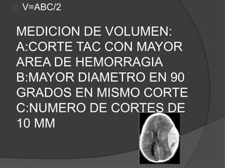 MEDICION DE VOLUMEN:
A:CORTE TAC CON MAYOR
AREA DE HEMORRAGIA
B:MAYOR DIAMETRO EN 90
GRADOS EN MISMO CORTE
C:NUMERO DE CORTES DE
10 MM
V=ABC/2
 