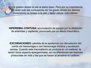 Son 4 grados desde la piel al plano óseo. Pero por su importancia
se verán solo las contusiones de 1er grado donde los efectos
contunsivos se limitan a la piel y tejido celular subcutáneo:
HIPEREMIA CONTUSA: acumulación de sangre por la dilatación
de arteriolas y capilares, provocado por un efecto traumático.
EXCORIACIONES: pérdida de la epidermis con denudación del
corión sin hemorragia o con hemorragia mínima y exudación
serosa. Cuando este traumatismo se produce en un cadáver, la
lesión toma aspecto apergaminado; así se diferencian las lesiones
producidas en vida y las que se hacen al arrastrar el cadáver.
 