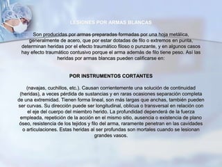 LESIONES POR ARMAS BLANCAS
Son producidas por armas preparadas formadas por una hoja metálica,
generalmente de acero, que por estar dotadas de filo o extremos en punta,
determinan heridas por el efecto traumático filoso o punzante, y en algunos casos
hay efecto traumático contusivo porque el arma además de filo tiene peso. Así las
heridas por armas blancas pueden calificarse en:
POR INSTRUMENTOS CORTANTES
(navajas, cuchillos, etc.). Causan corrientemente una solución de continuidad
(heridas), a veces pérdida de sustancias y en raras ocasiones separación completa
de una extremidad. Tienen forma lineal, son más largas que anchas, también pueden
ser curvas. Su dirección puede ser longitudinal, oblicua o transversal en relación con
el eje del cuerpo del miembro herido. La profundidad dependerá de la fuerza
empleada, repetición de la acción en el mismo sitio, ausencia o existencia de plano
óseo, resistencia de los tejidos y filo del arma, raramente penetran en las cavidades
o articulaciones. Estas heridas al ser profundas son mortales cuando se lesionan
grandes vasos.
 