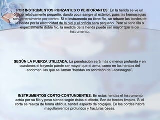 POR INSTRUMENTOS PUNZANTES O PERFORANTES: En la herida se ve un
orificio relativamente pequeño, dando poca sangre al exterior, pues las hemorragias
son generalmente por dentro. Si el instrumento no tiene filo, se retraen los bordes de
la herida por la electricidad de la piel y el orificio será pequeño. Pero si tiene filo o
especialmente doble filo, la medida de la herida puede ser mayor que la del
instrumento.
SEGÚN LA FUERZA UTILIZADA, La penetración será más o menos profunda y en
ocasiones el trayecto puede ser mayor que el arma, como en las heridas del
abdomen, las que se llaman “heridas en acordeón de Lacassagne”.
INSTRUMENTOS CORTO-CONTUNDENTES: En estas heridas el instrumento
actúa por su filo y peso siendo según éstos el efecto. Son de bordes limpios. Si el
corte se realiza de forma oblicua, tendrá aspecto de colgajos. En los bordes habrá
magullamientos profundos y fracturas óseas.
 