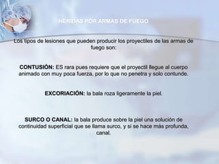 HERIDAS POR ARMAS DE FUEGO
Los tipos de lesiones que pueden producir los proyectiles de las armas de
fuego son:
CONTUSIÓN: ES rara pues requiere que el proyectil llegue al cuerpo
animado con muy poca fuerza, por lo que no penetra y solo contunde.
EXCORIACIÓN: la bala roza ligeramente la piel.
SURCO O CANAL: la bala produce sobre la piel una solución de
continuidad superficial que se llama surco, y si se hace más profunda,
canal.
 