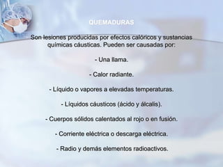 QUEMADURAS
Son lesiones producidas por efectos calóricos y sustancias
químicas cáusticas. Pueden ser causadas por:
- Una llama.
- Calor radiante.
- Líquido o vapores a elevadas temperaturas.
- Líquidos cáusticos (ácido y álcalis).
- Cuerpos sólidos calentados al rojo o en fusión.
- Corriente eléctrica o descarga eléctrica.
- Radio y demás elementos radioactivos.
 