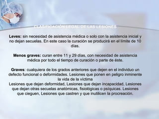 CLASIFICACIÓN LEGAL DE LAS LESIONES
Leves: sin necesidad de asistencia médica o solo con la asistencia inicial y
no dejan secuelas. En este caso la curación se producirá en el límite de 10
días.
Menos graves: curan entre 11 y 29 días, con necesidad de asistencia
médica por todo el tiempo de curación o parte de éste.
Graves: cualquiera de los grados anteriores que dejen en el individuo un
defecto funcional o deformidades. Lesiones que ponen en peligro inminente
la vida de la víctima
Lesiones que dejan deformidad, Lesiones que dejan incapacidad, Lesiones
que dejan otras secuelas anatómicas, fisiológicas o psíquicas. Lesiones
que cieguen, Lesiones que castren y que inutilicen la procreación.
 