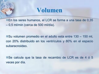 Volumen
En los seres humanos, el LCR se forma a una tasa de 0,35
– 0,5 ml/min (cerca de 500 ml/día).
Su volumen promedio en el adulto esta entre 130 – 150 ml,
con 20% distribuido en los ventrículos y 80% en el espacio
subaracnoideo.
Se calcula que la tasa de recambio de LCR es de 4 ó 5
veces por día.
 