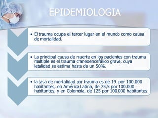 EPIDEMIOLOGIA
• El trauma ocupa el tercer lugar en el mundo como causa
de mortalidad.
• La principal causa de muerte en los pacientes con trauma
múltiple es el trauma craneoencefálico grave, cuya
letalidad se estima hasta de un 50%.
• la tasa de mortalidad por trauma es de 19 por 100.000
habitantes; en América Latina, de 75,5 por 100.000
habitantes, y en Colombia, de 125 por 100.000 habitantes.
 