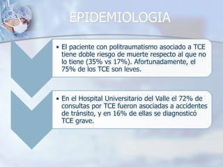 EPIDEMIOLOGIA
• El paciente con politraumatismo asociado a TCE
tiene doble riesgo de muerte respecto al que no
lo tiene (35% vs 17%). Afortunadamente, el
75% de los TCE son leves.
• En el Hospital Universitario del Valle el 72% de
consultas por TCE fueron asociadas a accidentes
de tránsito, y en 16% de ellas se diagnosticó
TCE grave.
 