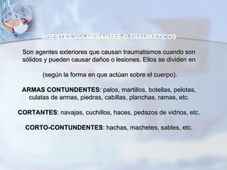 AGENTES VULNERANTES O TRAUMÁTICOS
Son agentes exteriores que causan traumatismos cuando son
sólidos y pueden causar daños o lesiones. Ellos se dividen en
(según la forma en que actúan sobre el cuerpo).
ARMAS CONTUNDENTES: palos, martillos, botellas, pelotas,
culatas de armas, piedras, cabillas, planchas, ramas, etc.
CORTANTES: navajas, cuchillos, haces, pedazos de vidrios, etc.
CORTO-CONTUNDENTES: hachas, machetes, sables, etc.
 