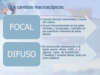  Dos cambios macroscópicos:
• Fuerzas directas transmitidas a través
del cráneo.
• Ocurre frecuentemente en los polos
frontales y temporales, y también en
las superficies inferiores de estos
lóbulos
FOCAL
• Se circunscribe básicamente a la
lesión axonal difusa (DAI) y a
algunos casos de tumefacción
(“swelling”) cerebral difusa, tanto uni
como bilateral.
DIFUSO
 
