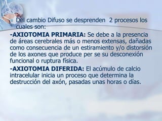  Del cambio Difuso se desprenden 2 procesos los
cuales son:
-AXIOTOMIA PRIMARIA: Se debe a la presencia
de áreas cerebrales más o menos extensas, dañadas
como consecuencia de un estiramiento y/o distorsión
de los axones que produce per se su desconexión
funcional o ruptura física.
-AXIOTOMIA DIFERIDA: El acúmulo de calcio
intracelular inicia un proceso que determina la
destrucción del axón, pasadas unas horas o días.
 