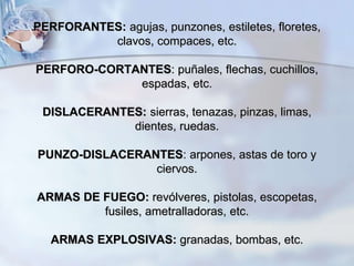 PERFORANTES: agujas, punzones, estiletes, floretes,
clavos, compaces, etc.
PERFORO-CORTANTES: puñales, flechas, cuchillos,
espadas, etc.
DISLACERANTES: sierras, tenazas, pinzas, limas,
dientes, ruedas.
PUNZO-DISLACERANTES: arpones, astas de toro y
ciervos.
ARMAS DE FUEGO: revólveres, pistolas, escopetas,
fusiles, ametralladoras, etc.
ARMAS EXPLOSIVAS: granadas, bombas, etc.
 