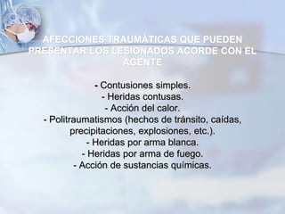 AFECCIONES TRAUMÁTICAS QUE PUEDEN
PRESENTAR LOS LESIONADOS ACORDE CON EL
AGENTE
- Contusiones simples.
- Heridas contusas.
- Acción del calor.
- Politraumatismos (hechos de tránsito, caídas,
precipitaciones, explosiones, etc.).
- Heridas por arma blanca.
- Heridas por arma de fuego.
- Acción de sustancias químicas.
 