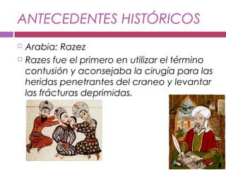 ANTECEDENTES HISTÓRICOS
 Arabia: Razez
 Razes fue el primero en utilizar el término
contusión y aconsejaba la cirugía para las
heridas penetrantes del craneo y levantar
las frácturas deprimidas.
 