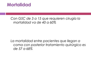 Mortalidad
Con GSC de 3 a 15 que requieren cirugía la
mortalidad va de 40 a 60%
La mortalidad entre pacientes que llegan a
coma con posterior tratamiento quirúrgico es
de 57 a 68%
 