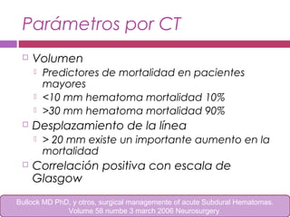 Parámetros por CT
 Volumen
 Predictores de mortalidad en pacientes
mayores
 <10 mm hematoma mortalidad 10%
 >30 mm hematoma mortalidad 90%
 Desplazamiento de la línea
 > 20 mm existe un importante aumento en la
mortalidad
 Correlación positiva con escala de
Glasgow
Bullock MD PhD, y otros, surgical managemente of acute Subdural Hematomas.
Volume 58 numbe 3 march 2006 Neurosurgery
 