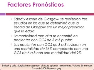 Factores Pronósticos
 Edad y escala de Glasgow- se realizaron tres
estudios en los que se determinó que la
escala de Glasgow era un mejor predictor
que la edad
 La mortalidad mas alta se encontró en
pacientes con GCS de 3 a 5 puntos
 Los pacientes con GCS de 3 a 5 tuvieron en
una mortalidad de 36% comparado con una
GCS de 6 a 8 con una mortalidad del 9%
Bullock y cols. Surgical management of acute epidural hematomas. Volume 58 number
3 march 2006 Neurosurgery
 