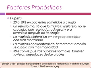 Factores Pronósticos
 Pupilas
 20 a 30% en pacientes sometidos a cirugía
 Un estudio mostró que la midriasis ipsilateral no se
asociaba con resultados adversos y era
reversible después de la cirugía
 La midriasis bilateral sin embargo se asociaba
con más mortalidad
 La midriasis contralateral del hematoma también
se asocia con mas mortalidad
 30% con respuestas pupilares normales también
tuvieron desenlaces desfavorables
Bullock y cols. Surgical management of acute epidural hematomas. Volume 58 number
3 march 2006 Neurosurgery
 