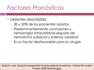 Factores Pronósticos
 Lesiones asociadas:
 30 y 50% de los pacientes adultos
 Predominantemente contusiones y
hemorragia intracerebral seguida de
hematoma subdural y edema cerebral
 Es un factor desfavorable para la cirugía
Bullock y cols. Surgical management of acute epidural hematomas. Volume 58 number
3 march 2006 Neurosurgery
 
