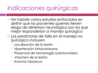 Indicaciones quirúrgicas
 Ha habido varios estudios enfocados en
definir que los pacientes quienes tienen
riesgo de deterioro neurológico son los que
mejor responderían a manejo quirúrgico
 Los predictores de falla en el manejo no
quirúrgico incluyen
 Localización de la lesión
 Hipertensión intracraneana
 Presencia de hemorragia subracnoidea
 Volumen de la lesión
 Eventos hipóxicos
 