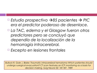 Estudio prospectivo 85 pacientes  PIC
era el predictor poderoso de desenlace.
 La TAC, edema y el Glasgow fueron otros
predictores pero se concluyó que
dependía de la localización de la
hemorragia intracerebral.
 Excepto en lesiones frontales
Bullock R, Gole J, Blake: Traumatic intracerebral hematoma Which patientes should
undergo suergical evacuation? CT scan features an ICP monitoring as a basis for
decision making. Surg Neurol 32: 181187, 1989
 