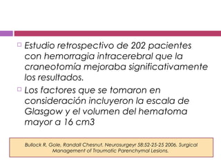  Estudio retrospectivo de 202 pacientes
con hemorragia intracerebral que la
craneotomía mejoraba significativamente
los resultados.
 Los factores que se tomaron en
consideración incluyeron la escala de
Glasgow y el volumen del hematoma
mayor a 16 cm3
Bullock R, Gole, Randall Chesnut. Neurosurgeyr 58:52-25-25 2006. Surgical
Management of Traumatic Parenchymal Lesions.
 