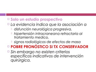  Solo un estudio prospectivo
 La evidencia indica que la asociación a
 disfunción neurológica progresiva,
 hipertensión intracraneana refractaria al
tratamiento medico,
 signos radiológicos de efectos de masa
 POBRE PRONÓSTICO SI TX CONSERVADOR
 Sin embargo no existen criterios
específicos indicativos de intervención
quirúrgica.
 