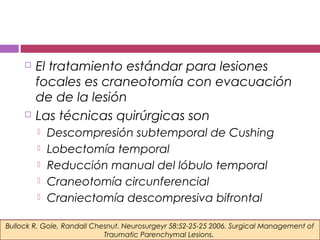  El tratamiento estándar para lesiones
focales es craneotomía con evacuación
de de la lesión
 Las técnicas quirúrgicas son
 Descompresión subtemporal de Cushing
 Lobectomía temporal
 Reducción manual del lóbulo temporal
 Craneotomía circunferencial
 Craniectomía descompresiva bifrontal
Bullock R, Gole, Randall Chesnut. Neurosurgeyr 58:52-25-25 2006. Surgical Management of
Traumatic Parenchymal Lesions.
 